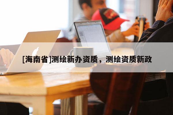 [海南省]測繪新辦資質(zhì)，測繪資質(zhì)新政