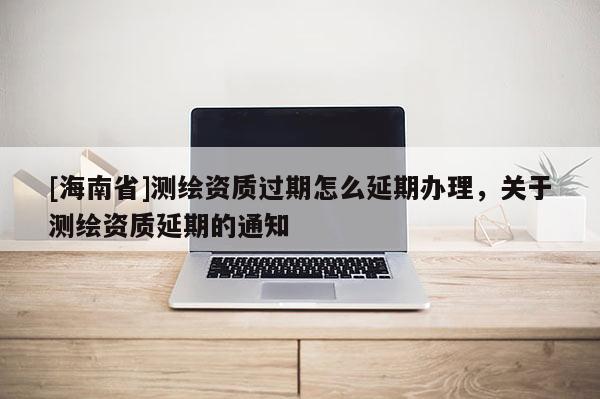 [海南省]測繪資質(zhì)過期怎么延期辦理，關(guān)于測繪資質(zhì)延期的通知