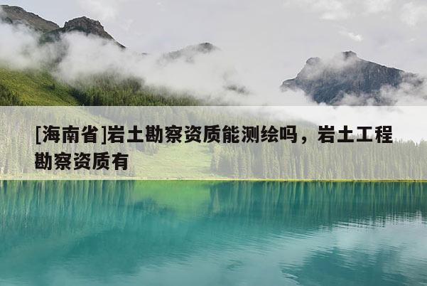 [海南省]巖土勘察資質(zhì)能測(cè)繪嗎，巖土工程勘察資質(zhì)有