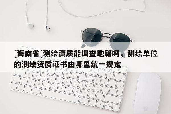 [海南省]測(cè)繪資質(zhì)能調(diào)查地籍嗎，測(cè)繪單位的測(cè)繪資質(zhì)證書由哪里統(tǒng)一規(guī)定