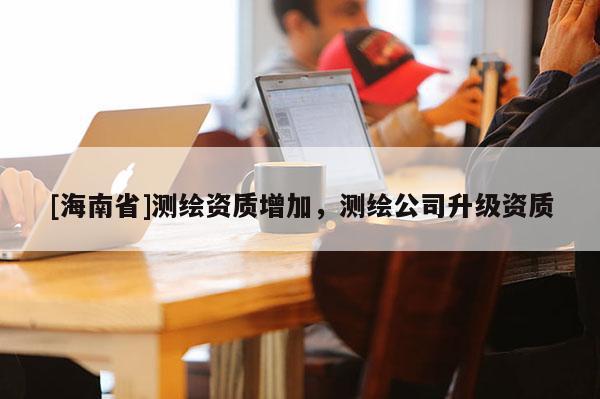 [海南省]測繪資質(zhì)增加，測繪公司升級資質(zhì)