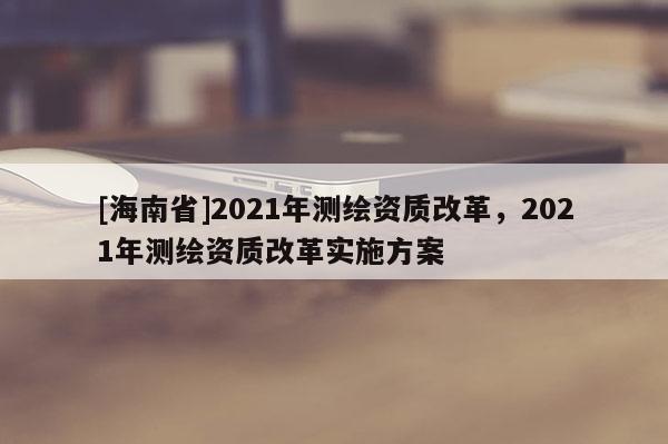 [海南省]2021年測繪資質(zhì)改革，2021年測繪資質(zhì)改革實施方案