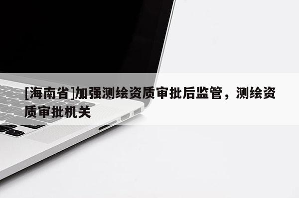 [海南省]加強(qiáng)測(cè)繪資質(zhì)審批后監(jiān)管，測(cè)繪資質(zhì)審批機(jī)關(guān)