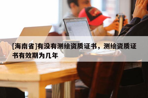 [海南省]有沒有測繪資質(zhì)證書，測繪資質(zhì)證書有效期為幾年