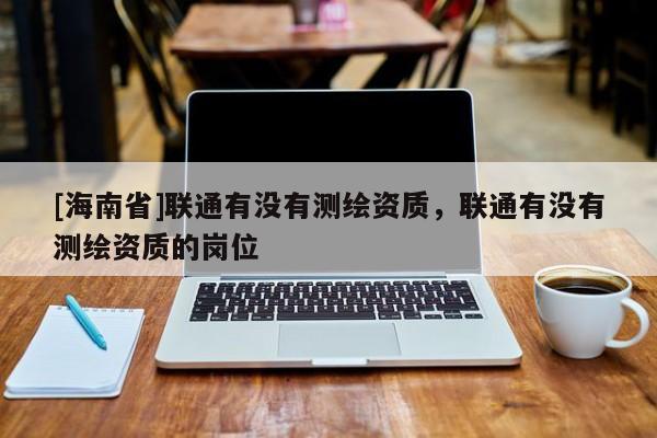 [海南省]聯(lián)通有沒有測繪資質(zhì)，聯(lián)通有沒有測繪資質(zhì)的崗位