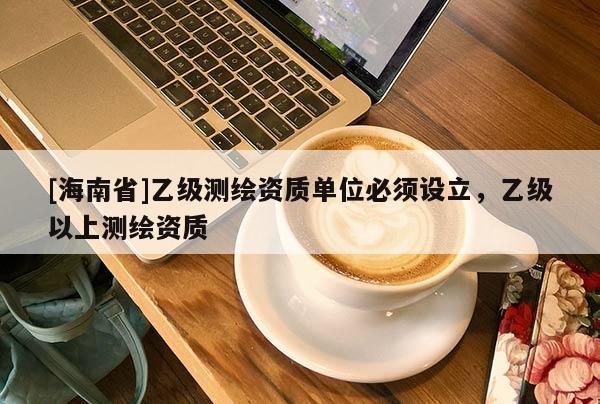 [海南省]乙級測繪資質(zhì)單位必須設(shè)立，乙級以上測繪資質(zhì)