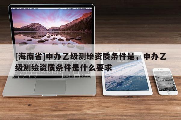 [海南省]申辦乙級(jí)測(cè)繪資質(zhì)條件是，申辦乙級(jí)測(cè)繪資質(zhì)條件是什么要求