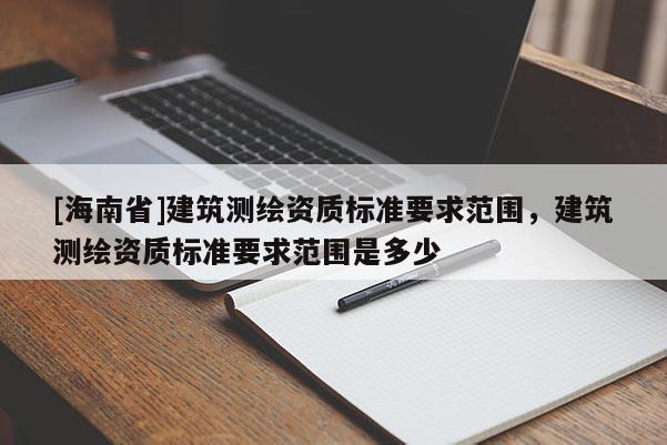 [海南省]建筑測(cè)繪資質(zhì)標(biāo)準(zhǔn)要求范圍，建筑測(cè)繪資質(zhì)標(biāo)準(zhǔn)要求范圍是多少