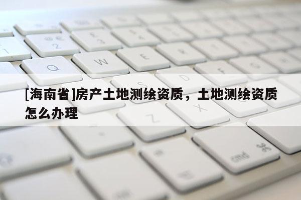 [海南省]房產(chǎn)土地測(cè)繪資質(zhì)，土地測(cè)繪資質(zhì)怎么辦理