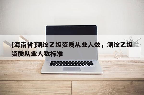 [海南省]測繪乙級資質從業(yè)人數(shù)，測繪乙級資質從業(yè)人數(shù)標準