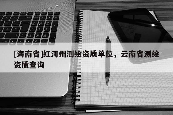 [海南省]紅河州測繪資質(zhì)單位，云南省測繪資質(zhì)查詢