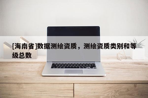[海南省]數(shù)據(jù)測(cè)繪資質(zhì)，測(cè)繪資質(zhì)類別和等級(jí)總數(shù)
