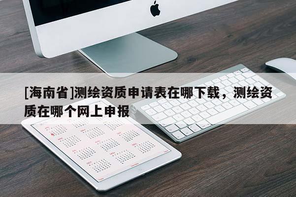 [海南省]測繪資質(zhì)申請表在哪下載，測繪資質(zhì)在哪個網(wǎng)上申報