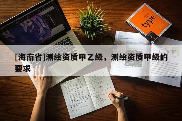[海南省]測繪資質(zhì)甲乙級，測繪資質(zhì)甲級的要求
