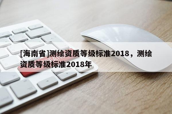 [海南省]測繪資質(zhì)等級標(biāo)準(zhǔn)2018，測繪資質(zhì)等級標(biāo)準(zhǔn)2018年