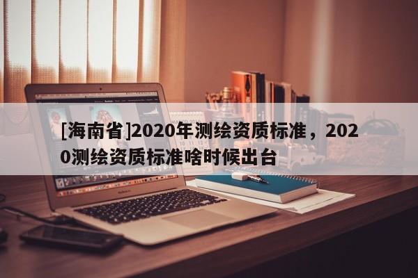 [海南省]2020年測繪資質(zhì)標(biāo)準(zhǔn)，2020測繪資質(zhì)標(biāo)準(zhǔn)啥時候出臺