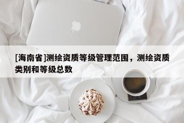 [海南省]測(cè)繪資質(zhì)等級(jí)管理范圍，測(cè)繪資質(zhì)類別和等級(jí)總數(shù)
