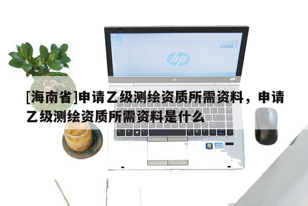 [海南省]申請乙級測繪資質(zhì)所需資料，申請乙級測繪資質(zhì)所需資料是什么