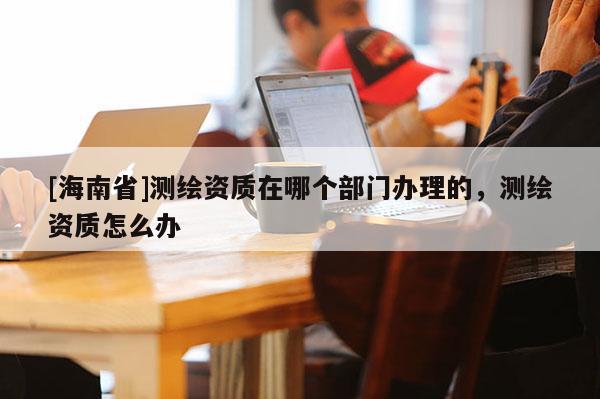 [海南省]測(cè)繪資質(zhì)在哪個(gè)部門(mén)辦理的，測(cè)繪資質(zhì)怎么辦