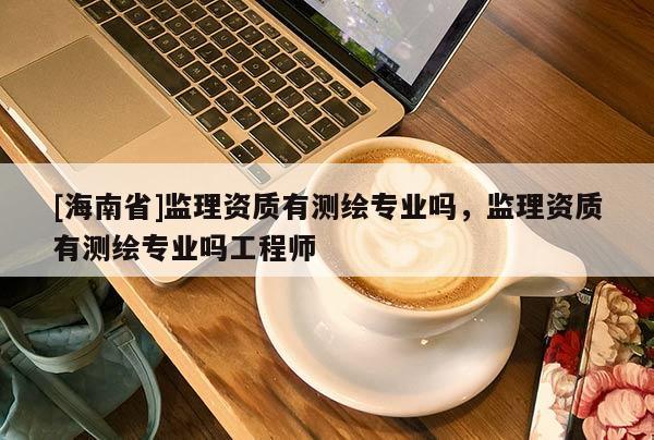 [海南省]監(jiān)理資質(zhì)有測(cè)繪專業(yè)嗎，監(jiān)理資質(zhì)有測(cè)繪專業(yè)嗎工程師