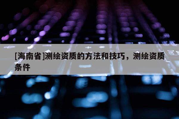 [海南省]測繪資質(zhì)的方法和技巧，測繪資質(zhì)條件