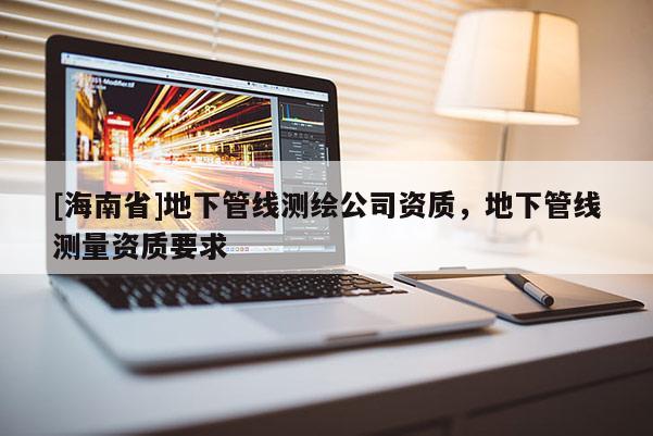 [海南省]地下管線測繪公司資質(zhì)，地下管線測量資質(zhì)要求
