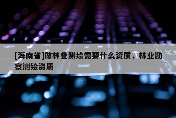 [海南省]做林業(yè)測(cè)繪需要什么資質(zhì)，林業(yè)勘察測(cè)繪資質(zhì)