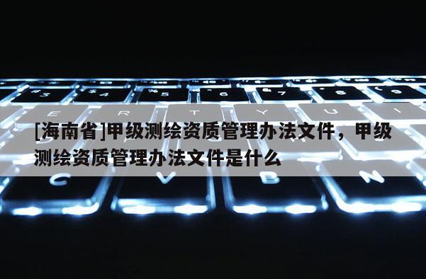 [海南省]甲級(jí)測(cè)繪資質(zhì)管理辦法文件，甲級(jí)測(cè)繪資質(zhì)管理辦法文件是什么