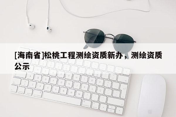 [海南省]松桃工程測(cè)繪資質(zhì)新辦，測(cè)繪資質(zhì)公示