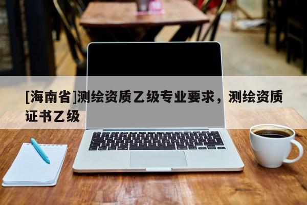 [海南省]測(cè)繪資質(zhì)乙級(jí)專(zhuān)業(yè)要求，測(cè)繪資質(zhì)證書(shū)乙級(jí)