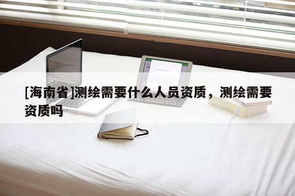 [海南省]測(cè)繪需要什么人員資質(zhì)，測(cè)繪需要資質(zhì)嗎