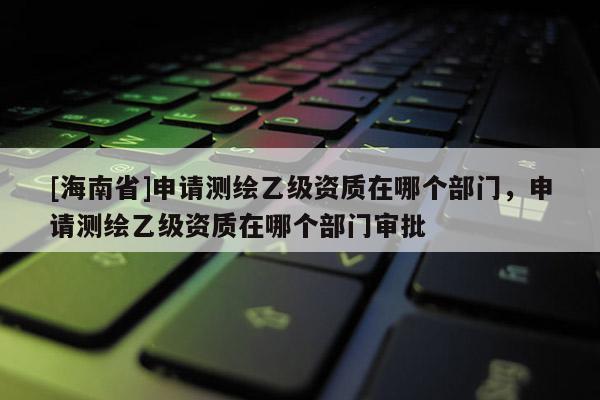 [海南省]申請測繪乙級資質(zhì)在哪個部門，申請測繪乙級資質(zhì)在哪個部門審批