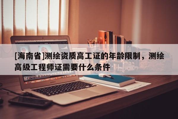 [海南省]測(cè)繪資質(zhì)高工證的年齡限制，測(cè)繪高級(jí)工程師證需要什么條件