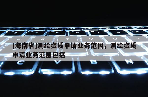 [海南省]測繪資質(zhì)申請業(yè)務(wù)范圍，測繪資質(zhì)申請業(yè)務(wù)范圍包括