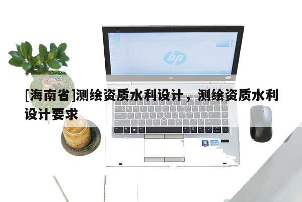 [海南省]測繪資質(zhì)水利設(shè)計，測繪資質(zhì)水利設(shè)計要求