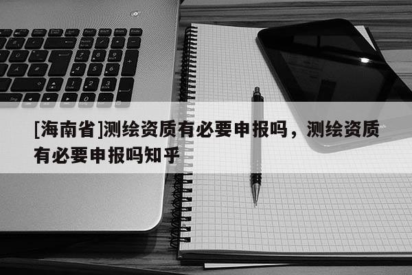 [海南省]測(cè)繪資質(zhì)有必要申報(bào)嗎，測(cè)繪資質(zhì)有必要申報(bào)嗎知乎