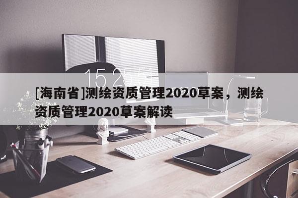 [海南省]測繪資質(zhì)管理2020草案，測繪資質(zhì)管理2020草案解讀