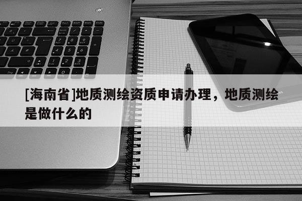 [海南省]地質(zhì)測(cè)繪資質(zhì)申請(qǐng)辦理，地質(zhì)測(cè)繪是做什么的