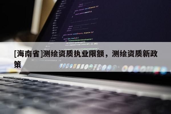 [海南省]測(cè)繪資質(zhì)執(zhí)業(yè)限額，測(cè)繪資質(zhì)新政策