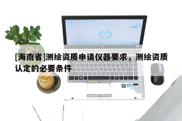 [海南省]測(cè)繪資質(zhì)申請(qǐng)儀器要求，測(cè)繪資質(zhì)認(rèn)定的必要條件