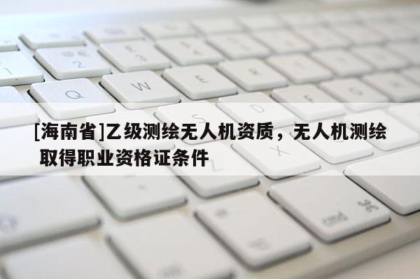 [海南省]乙級測繪無人機(jī)資質(zhì)，無人機(jī)測繪 取得職業(yè)資格證條件