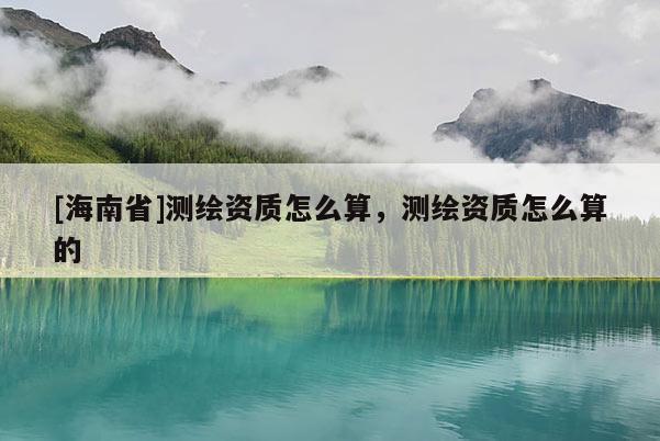 [海南省]測(cè)繪資質(zhì)怎么算，測(cè)繪資質(zhì)怎么算的
