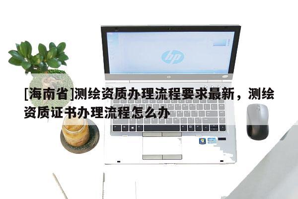 [海南省]測(cè)繪資質(zhì)辦理流程要求最新，測(cè)繪資質(zhì)證書辦理流程怎么辦