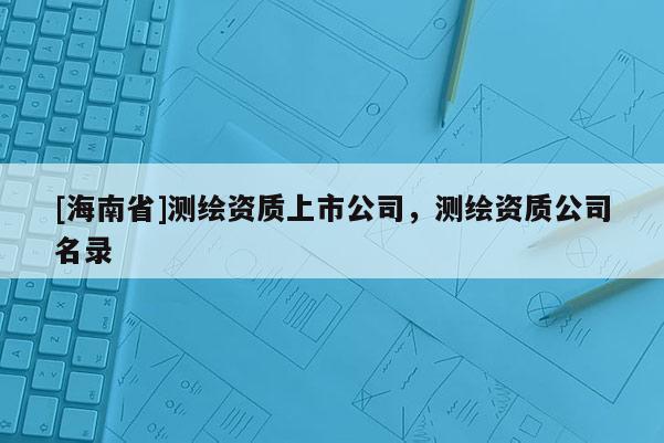 [海南省]測繪資質(zhì)上市公司，測繪資質(zhì)公司名錄