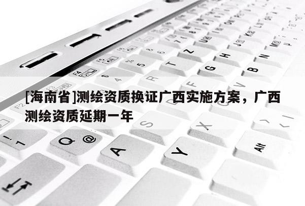 [海南省]測繪資質(zhì)換證廣西實施方案，廣西測繪資質(zhì)延期一年