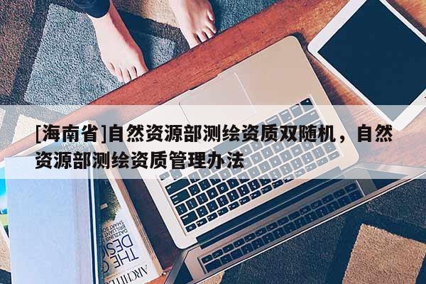 [海南省]自然資源部測繪資質(zhì)雙隨機，自然資源部測繪資質(zhì)管理辦法