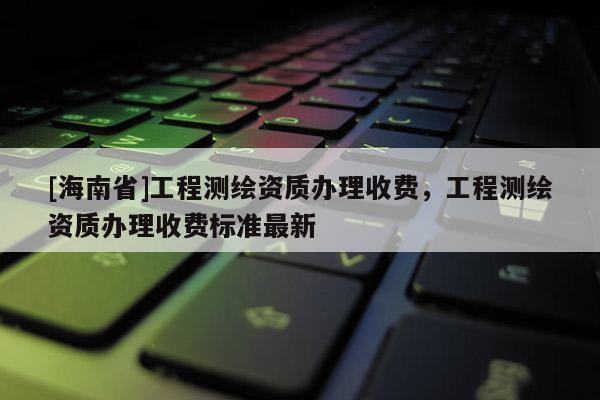 [海南省]工程測繪資質(zhì)辦理收費，工程測繪資質(zhì)辦理收費標(biāo)準最新