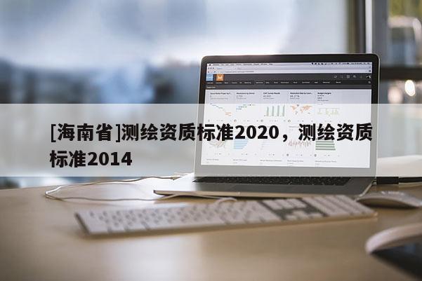 [海南省]測繪資質(zhì)標(biāo)準(zhǔn)2020，測繪資質(zhì)標(biāo)準(zhǔn)2014