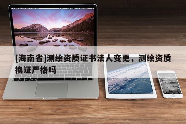 [海南省]測(cè)繪資質(zhì)證書法人變更，測(cè)繪資質(zhì)換證嚴(yán)格嗎