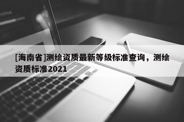 [海南省]測(cè)繪資質(zhì)最新等級(jí)標(biāo)準(zhǔn)查詢，測(cè)繪資質(zhì)標(biāo)準(zhǔn)2021